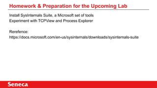 Install SysInternals Suite, a Microsoft set of tools
Experiment with TCPView and Process Explorer
Rerefence:
https://docs.microsoft.com/en-us/sysinternals/downloads/sysinternals-suite
Homework & Preparation for the Upcoming Lab
 