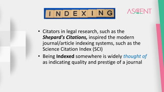 • Citators in legal research, such as the
Shepard's Citations, inspired the modern
journal/article indexing systems, such as the
Science Citation Index (SCI)
• Being Indexed somewhere is widely thought of
as indicating quality and prestige of a journal
 
