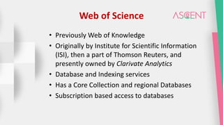 Web of Science
• Previously Web of Knowledge
• Originally by Institute for Scientific Information
(ISI), then a part of Thomson Reuters, and
presently owned by Clarivate Analytics
• Database and Indexing services
• Has a Core Collection and regional Databases
• Subscription based access to databases
 
