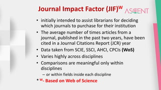 Journal Impact Factor (JIF)W
• initially intended to assist librarians for deciding
which journals to purchase for their institution
• The average number of times articles from a
journal, published in the past two years, have been
cited in a Journal Citations Report (JCR) year
• Data taken from SCIE, SSCI, AHCI, CPCIs (WoS)
• Varies highly across disciplines
• Comparisons are meaningful only within
disciplines
– or within fields inside each discipline
*W- Based on Web of Science
 