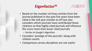 EigenfactorW
• Based on the number of times articles from the
journal published in the past five years have been
cited in the JCR year (similar to JIF) but also
considers which journals have contributed these
citations so that highly cited journals will influence
the score more than lesser cited journals
– Similar to Google’s Algorithm
• Considers ‘prestige of the journals’ along with
citation counts
• Comparisons across disciplines are not useful
 