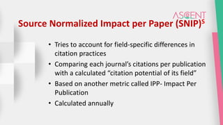 Source Normalized Impact per Paper (SNIP)S
• Tries to account for field-specific differences in
citation practices
• Comparing each journal’s citations per publication
with a calculated “citation potential of its field”
• Based on another metric called IPP- Impact Per
Publication
• Calculated annually
 