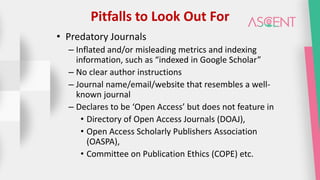 Pitfalls to Look Out For
• Predatory Journals
– Inflated and/or misleading metrics and indexing
information, such as “indexed in Google Scholar”
– No clear author instructions
– Journal name/email/website that resembles a well-
known journal
– Declares to be ‘Open Access’ but does not feature in
• Directory of Open Access Journals (DOAJ),
• Open Access Scholarly Publishers Association
(OASPA),
• Committee on Publication Ethics (COPE) etc.
 