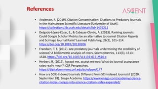 References
• Anderson, R. (2019). Citation Contamination: Citations to Predatory Journals
in the Mainstream Scientific Literature [University of Utah].
https://collections.lib.utah.edu/details?id=1476212
• Delgado-López-Cózar, E., & Cabezas-Clavijo, Á. (2013). Ranking journals:
Could Google Scholar Metrics be an alternative to Journal Citation Reports
and Scimago Journal Rank? Learned Publishing, 26(2), 101–114.
https://doi.org/10.1087/20130206
• Frandsen, T. F. (2017). Are predatory journals undermining the credibility of
science? A bibliometric analysis of citers. Scientometrics, 113(3), 1513–
1528. https://doi.org/10.1007/s11192-017-2520-x
• Herbert, R. (2019). Accept me, accept me not: What do journal acceptance
rates really mean? ICSR Perspectives.
https://digitalcommons.unl.edu/scholcom/147
• How are SCIE-Indexed Journals Different From SCI-Indexed Journals? (2020,
September 28). Enago Academy. https://www.enago.com/academy/science-
citation-index-merges-into-science-citation-index-expanded/
 