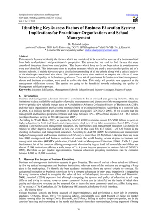 European Journal of Business and Management www.iiste.org
ISSN 2222-1905 (Paper) ISSN 2222-2839 (Online)
Vol.5, No.15, 2013
76
Identifying Key Success Factors of Business Education System:
Implications for Practitioner Organizations and School
Management
Dr. Mahwish Anjam
Assistant Professor, DHA Suffa University, DG-78, Off Khayaban-e-Tufail, Ph-VII (Ext.), Karachi.
* E-mail of the corresponding author: mahwishanjujm@hotmail.com
Abstract
This research focuses to identify the factors which are considered to be crucial for success of a business school
from both academicians’ and practitioner’s perspective. The researcher has tried to find factors that were
considered important from both stand points. The factors which have so far not been taken in considerations
were also identified. This intercourse aims to explore measures which are used to ascertain the quality and of a
business schools. It mainly focuses to get a detailed understanding of all the criteria along with a critical analysis
of the challenges associated with them. The practitioners were also involved to enquire the effects of these
factors in terms of quality in the business graduates. Three set of questioners for business school management,
alumni and business executives, were used to collect the data. This study will provide new approach to the
management edification system. The results are going to be beneficial towards enhancing the quality of
Management edification process.
Keywords: Business Edification, Management Schools, Education and Industry Linkages, Success Factors
1. Introduction
Business and management education industry is considered to be an outsized even growing industry. There are
limitations in data availability and quality of precise measurements and dimension of the management education,
however provide few reliable sources such as Association to Advance Collegiate Schools of Business (AACSB),
and other such organization provide some estimates based on existing information. According to a source of data
in 2004, 132 million people got enrolment if different disciplines (UNESCO, 2006). If we assume that the
management and business programs represent and range between 10% - 20% of total, around 13.2 – 26.4 million
people got business degree in 2004 (Economist, 2005).
According to World Bank (2007), as quoted by AACSB (2008) estimates around US $300 billion is spent on
higher education by both individuals and organizations. And now if we take assumptions that 5-10% of total
spending is on business and management education, and that business and management education is expensive in
relation to other degrees like, medical or law etc. even in that case US $15 billion - US $30 billion is the
spending on business and management education. According to AACSB (2005) the operations and management
budget of management and business institutes in USA only is more than US $6 billion. Likewise there are more
than 8,000 management and business institutes all around the world having various degrees in business and
management education (GFME’s publication, Global Guide to Management Education, 2006). Table 2.1 gives
breaks down list of the countries offering management education by degree level. All around the world there are
almost 17,000 institutions offering a wide range of 3 - 4 years degrees programs in various fields (UNESCO,
2006). Therefore as per prudent approximation, business education providing institutions can be estimated
between 8,000 to 17,000 in number.
2. Measures For Success of Business Education
Business and management institutions operate in great diversity. The overall market is been ruled and followed
by few top ranked management and business institutions, whereas some of the institutes are struggling to keep
pace in the marketplace. To identify the best academic institution, there are several criteria to consider. No
educational institution or business school can have a supreme advantage in every area; therefore it is imperative
for every business school to recognize the value of their self-developed, inventiveness (Rao and Bowondor,
2004). Jamshed, (2005) expresses that although comparing the system and quality of education is still very
difficult and tricky in nature; however some communal factors can be identified on the basis of which their
quality and education structure can be assessed. Out of those the most commonly used are; a)The Rating race,
b)The Intake, c) The Curriculum, d) The Relevance Of Research, e)Industry-School Interface.
2.1. The Rating Race
Though business schools are being accused of inappropriateness and performing a poor job in preparing
graduates (O’Reilly, Brian, 1994), yet business schools concurrently also stand blamed of being too market
driven, running after the ratings (Doria, Rozanski, and Cohen,), failing to address important queries, and in the
course of reacting and responding to the needs and demands from their surroundings, losing argument of being
 
