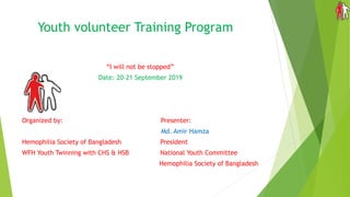 Youth volunteer Training Program
“I will not be stopped”
Date: 20-21 September 2019
Organized by: Presenter:
Md. Amir Hamza
Hemophilia Society of Bangladesh President
WFH Youth Twinning with CHS & HSB National Youth Committee
Hemophilia Society of Bangladesh
 