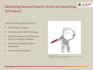 1La Trobe University
Identifying Keyword Search Terms and Searching
Techniques
Use these slides to learn how to:
 Identify key concepts
 Develop a good search strategy
 Apply the search to the Business
Source Complete Database
 Understand database search
techniques
 Find more information
Image by freearticlesz
http://www.flickr.com/photos/85692252@N06/7849048014/in/photostream/ CC BY 3.0 AU
http://creativecommons.org/licenses/by/3.0/au
 
