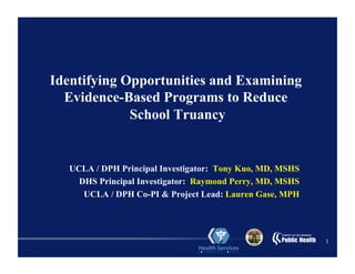1
Identifying Opportunities and Examining
Evidence-Based Programs to Reduce
School Truancy
UCLA / DPH Principal Investigator: Tony Kuo, MD, MSHS
DHS Principal Investigator: Raymond Perry, MD, MSHS
UCLA / DPH Co-PI & Project Lead: Lauren Gase, MPH
 