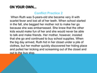 ON YOUR OWN…
Conflict Practice 2
When Ruth was 5-years-old she became very ill with
scarlet fever and lost all of her teeth. When school started
in the fall, she begged her mother not to make her go
because she was embarrassed. She knew that the other
kids would make fun of her and she would never be able
to talk and make friends. Her mother, however, insisted
that she go and continued to buy school supplies. When
the big day arrived, Ruth hid in her closet under a pile of
clothes, but her mother quickly discovered her hiding place
and pulled her kicking and screaming out of the closet and
out to the bus stop.
 