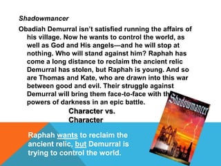 Shadowmancer
Obadiah Demurral isn’t satisfied running the affairs of
his village. Now he wants to control the world, as
well as God and His angels—and he will stop at
nothing. Who will stand against him? Raphah has
come a long distance to reclaim the ancient relic
Demurral has stolen, but Raphah is young. And so
are Thomas and Kate, who are drawn into this war
between good and evil. Their struggle against
Demurral will bring them face-to-face with the
powers of darkness in an epic battle.
Character vs.
Character
Raphah wants to reclaim the
ancient relic, but Demurral is
trying to control the world.
 