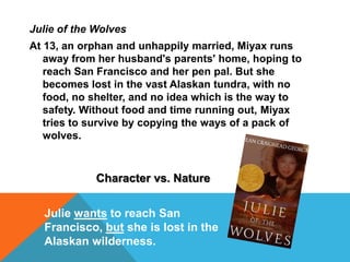 Julie of the Wolves
At 13, an orphan and unhappily married, Miyax runs
away from her husband's parents' home, hoping to
reach San Francisco and her pen pal. But she
becomes lost in the vast Alaskan tundra, with no
food, no shelter, and no idea which is the way to
safety. Without food and time running out, Miyax
tries to survive by copying the ways of a pack of
wolves.
Character vs. Nature
Julie wants to reach San
Francisco, but she is lost in the
Alaskan wilderness.
 