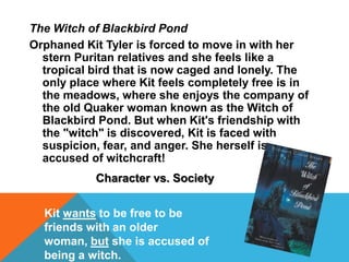 The Witch of Blackbird Pond
Orphaned Kit Tyler is forced to move in with her
stern Puritan relatives and she feels like a
tropical bird that is now caged and lonely. The
only place where Kit feels completely free is in
the meadows, where she enjoys the company of
the old Quaker woman known as the Witch of
Blackbird Pond. But when Kit's friendship with
the "witch" is discovered, Kit is faced with
suspicion, fear, and anger. She herself is
accused of witchcraft!
Character vs. Society
Kit wants to be free to be
friends with an older
woman, but she is accused of
being a witch.
 