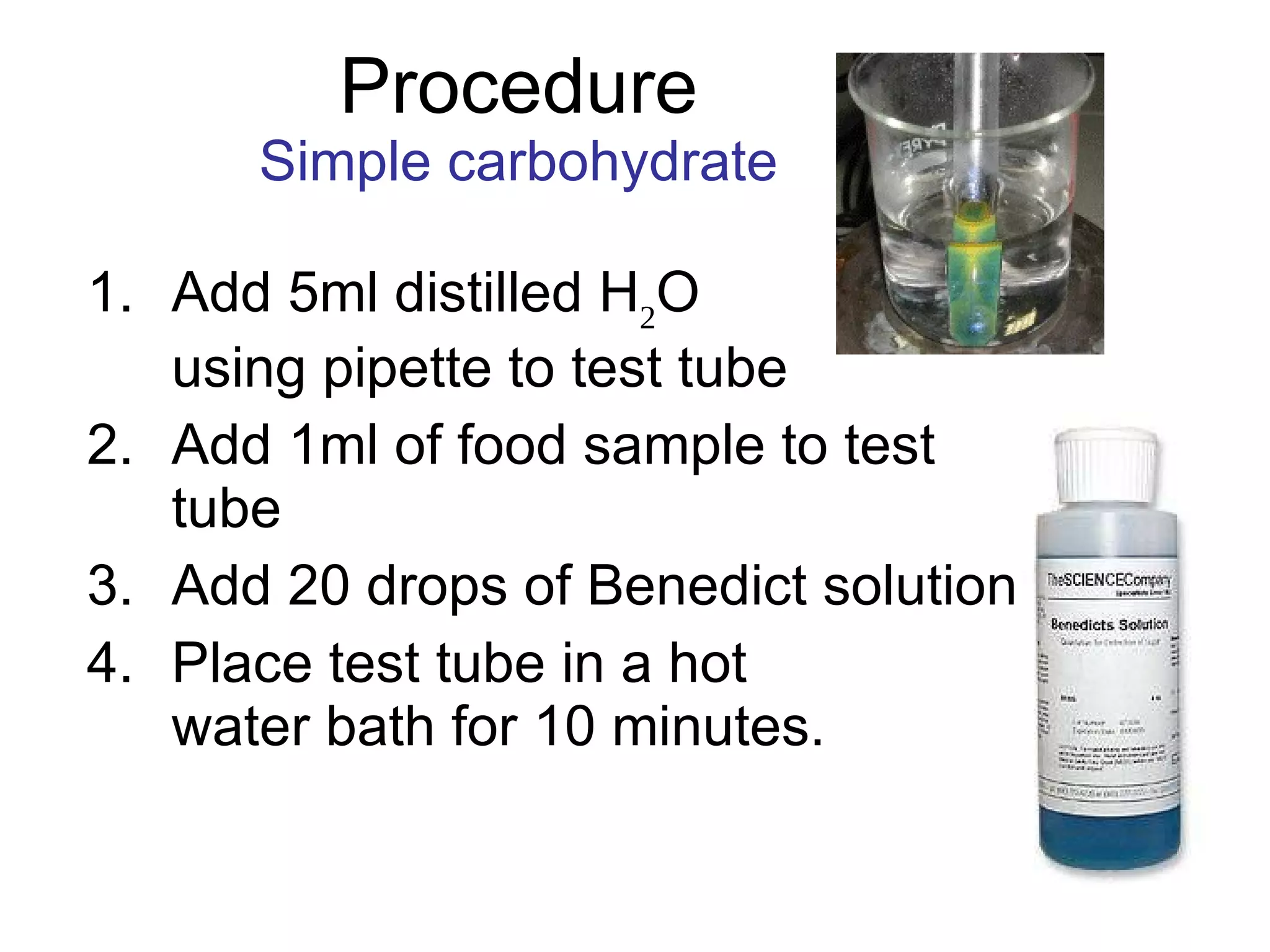 Procedure Simple carbohydrate Add 5ml distilled H 2 O  using pipette to test tube Add 1ml of food sample to test tube Add 20 drops of Benedict solution Place test tube in a hot  water bath for 10 minutes. 