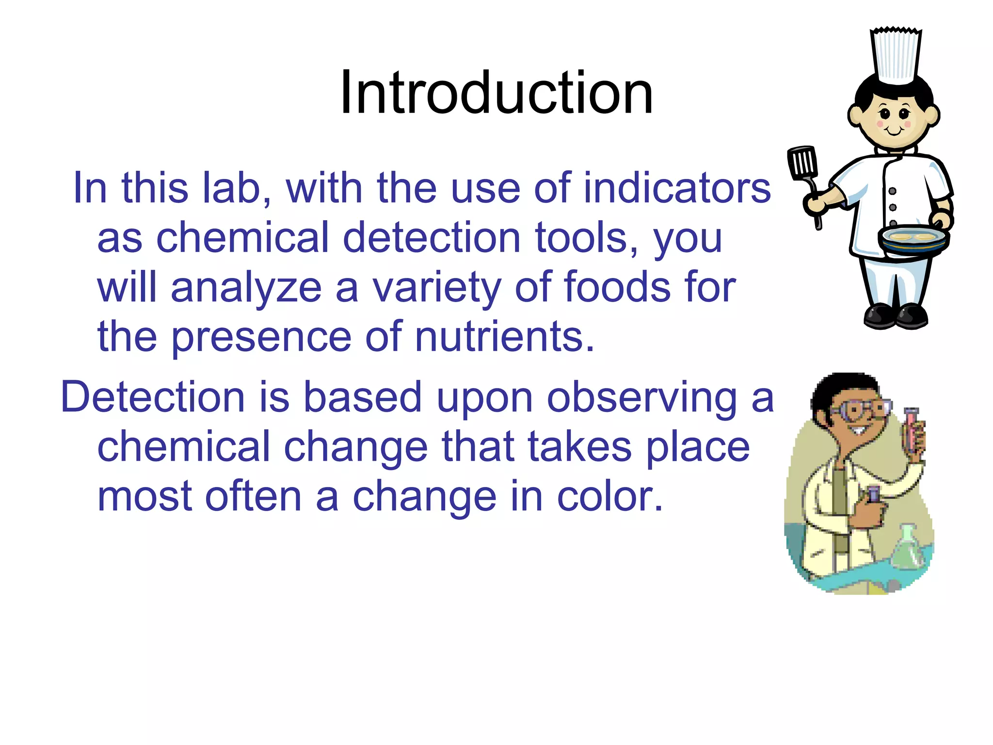 Introduction In this lab, with the use of indicators as chemical detection tools, you will analyze a variety of foods for the presence of nutrients.   Detection is based upon observing a chemical change that takes place most often a change in color.   