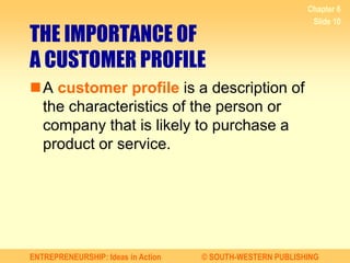 ENTREPRENEURSHIP: Ideas in Action © SOUTH-WESTERN PUBLISHING
Chapter 6
Slide 10
THE IMPORTANCE OF
A CUSTOMER PROFILE
A customer profile is a description of
the characteristics of the person or
company that is likely to purchase a
product or service.
 