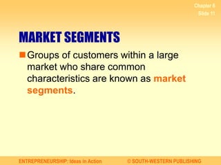ENTREPRENEURSHIP: Ideas in Action © SOUTH-WESTERN PUBLISHING
Chapter 6
Slide 11
MARKET SEGMENTS
Groups of customers within a large
market who share common
characteristics are known as market
segments.
 