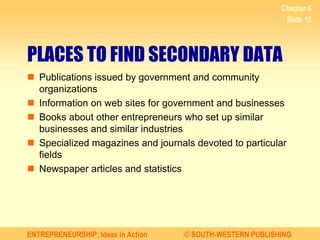 ENTREPRENEURSHIP: Ideas in Action © SOUTH-WESTERN PUBLISHING
Chapter 6
Slide 15
PLACES TO FIND SECONDARY DATA
 Publications issued by government and community
organizations
 Information on web sites for government and businesses
 Books about other entrepreneurs who set up similar
businesses and similar industries
 Specialized magazines and journals devoted to particular
fields
 Newspaper articles and statistics
 