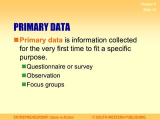 ENTREPRENEURSHIP: Ideas in Action © SOUTH-WESTERN PUBLISHING
Chapter 6
Slide 16
PRIMARY DATA
Primary data is information collected
for the very first time to fit a specific
purpose.
Questionnaire or survey
Observation
Focus groups
 