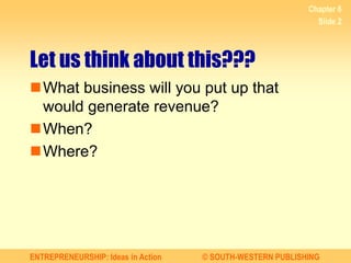 ENTREPRENEURSHIP: Ideas in Action © SOUTH-WESTERN PUBLISHING
Let us think about this???
What business will you put up that
would generate revenue?
When?
Where?
Chapter 6
Slide 2
 