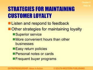 ENTREPRENEURSHIP: Ideas in Action © SOUTH-WESTERN PUBLISHING
Chapter 6
Slide 20
STRATEGIES FOR MAINTAINING
CUSTOMER LOYALTY
Listen and respond to feedback
Other strategies for maintaining loyalty
Superior service
More convenient hours than other
businesses
Easy return policies
Personal notes or cards
Frequent buyer programs
 