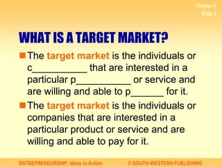ENTREPRENEURSHIP: Ideas in Action © SOUTH-WESTERN PUBLISHING
Chapter 6
Slide 3
WHAT IS A TARGET MARKET?
The target market is the individuals or
c__________ that are interested in a
particular p__________ or service and
are willing and able to p______ for it.
The target market is the individuals or
companies that are interested in a
particular product or service and are
willing and able to pay for it.
 