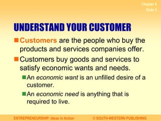 ENTREPRENEURSHIP: Ideas in Action © SOUTH-WESTERN PUBLISHING
Chapter 6
Slide 5
UNDERSTAND YOUR CUSTOMER
Customers are the people who buy the
products and services companies offer.
Customers buy goods and services to
satisfy economic wants and needs.
An economic want is an unfilled desire of a
customer.
An economic need is anything that is
required to live.
 