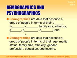 ENTREPRENEURSHIP: Ideas in Action © SOUTH-WESTERN PUBLISHING
Chapter 6
Slide 6
DEMOGRAPHICS AND
PSYCHOGRAPHICS
 Demographics are data that describe a
group of people in terms of their a_____,
m_______ s_______, family size, ethnicity,
g______, p________, e_______, and
i_________.
 Demographics are data that describe a
group of people in terms of their age, marital
status, family size, ethnicity, gender,
profession, education, and income.
 