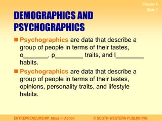 ENTREPRENEURSHIP: Ideas in Action © SOUTH-WESTERN PUBLISHING
Chapter 6
Slide 7
DEMOGRAPHICS AND
PSYCHOGRAPHICS
 Psychographics are data that describe a
group of people in terms of their tastes,
o_______, p________ traits, and l________
habits.
 Psychographics are data that describe a
group of people in terms of their tastes,
opinions, personality traits, and lifestyle
habits.
 