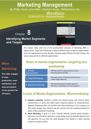 Marketing Management
          By Philip, Kevin Lane Keller, Abraham Koshy, Mithileshwar Jha

             logo copy.tif
                                   SUMMARY by




                  Chapter        8
     Identifying Market Segments
     and Targets
                             This chapter deals with one of the quintessential concepts of Marketing: STP i.e.
                             Segmentation, Target and Positioning. It explains different levels of Market Segmentation,
                             bases for Segmenting Consumer Markets, choosing target Markets & finally analyses the
                             various requirement for effective segmentation.



Mass                            Steps in market segmentation, targeting and
                                                segmentation,
                                                positioning
Marketing:                     1. Market                          •Identify bases for segmenting the market
                                                                   Identify

The seller engages             Segmentation                       •Develop segment profiles
                                                                   Develop

in mass                                                           •Develop measure of segment attractiveness
                                                                   Develop
                               2. Target Marketing                •Select target segments
                                                                   Select
production, mass
distribution and                                                  •Develop positioning for target segments
                                                                   Develop
                               3. Market Positioning              •Develop a marketing mix for each segment
                                                                   Develop
mass promotion
of one product for
all buyers                   Levels of Market Segmentation: Micromarketing
                              A. Segment marketing Dividing a market into distinct groups with distinct needs,
                                         marketing:
                                  characteristics, or wants who might require separate products or marketing mixes.
                                  Segment Marketing offers key benefits over Mass Marketing as the company can
                                  offer better design, price, disclose and also can fine-tune the marketing program to
                                                                                    fine
                                  better reflect competitors marketing.
                              B. Niche Marketing A niche is a more narrowly defined customer group seeking a
                                       Marketing:
                                  distinctive mix of benefits. Marketers usually define niches by dividing segments into
                                  sub segments. For e.g. Ezee, the liquid detergent from Godrej is a fabric washing
                                       egments.
                                  product for woolen clothes.
 