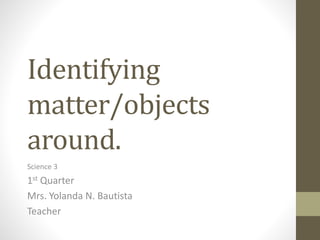 Identifying
matter/objects
around.
Science 3
1st Quarter
Mrs. Yolanda N. Bautista
Teacher
 