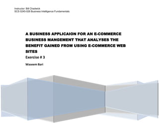 Instructor: Bill Chadwick
SCS 0245-026 Business Intelligence Fundamentals
A BUSINESS APPLICAION FOR AN E-COMMERCE
BUSINESS MANGEMENT THAT ANALYSES THE
BENEFIT GAINED FROM USING E-COMMERCE WEB
SITES
Exercise # 3
Waseem Bari
 