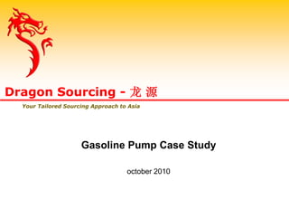 Gasoline Pump Case Study
october 2010
Dragon Sourcing - 龙 源
Your Tailored Sourcing Approach to Asia
 