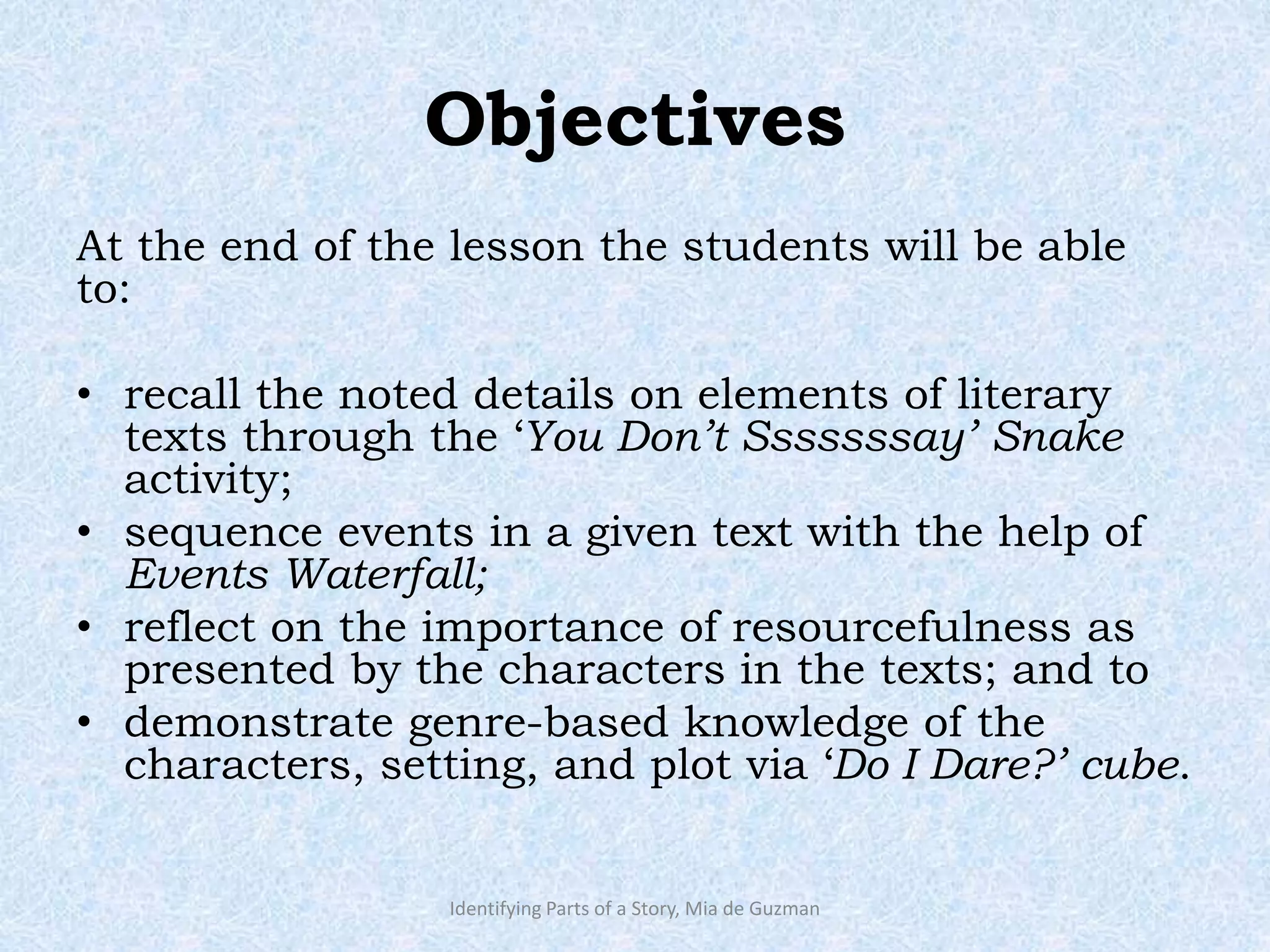 Objectives
At the end of the lesson the students will be able
to:
• recall the noted details on elements of literary
texts through the ‘You Don’t Sssssssay’ Snake
activity;
• sequence events in a given text with the help of
Events Waterfall;
• reflect on the importance of resourcefulness as
presented by the characters in the texts; and to
• demonstrate genre-based knowledge of the
characters, setting, and plot via ‘Do I Dare?’ cube.
Identifying Parts of a Story, Mia de Guzman
 