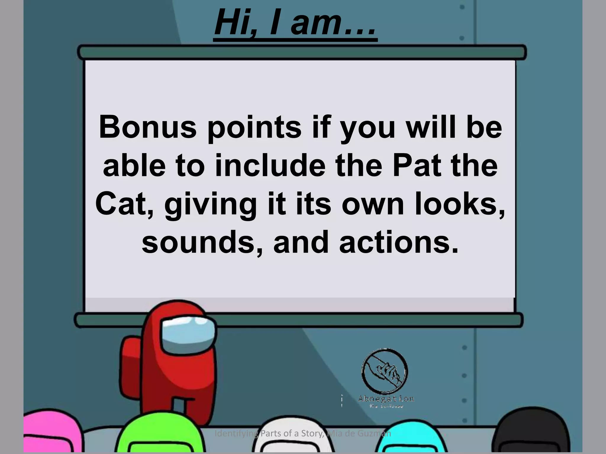 Hi, I am…
Identify the characters in the
story, the three mice and
portray how they may look,
sound, or act like.
Identifying Parts of a Story, Mia de Guzman
Bonus points if you will be
able to include the Pat the
Cat, giving it its own looks,
sounds, and actions.
 