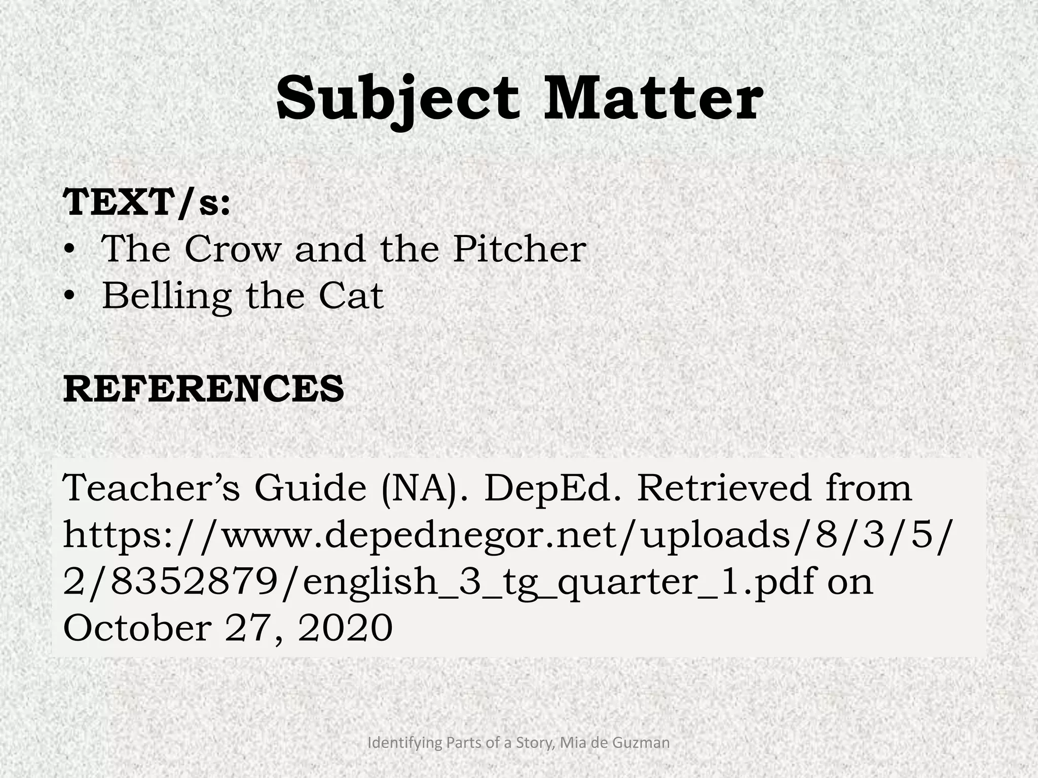 Subject Matter
TEXT/s:
• The Crow and the Pitcher
• Belling the Cat
REFERENCES
• K to 12 BASIC EDUCATION CURRICULUM
(2016). GRADE 3. Retrieved from
https://www.deped.gov.ph/wp-
content/uploads/2019/01/English-CG.pdf
on October 25, 2020
Identifying Parts of a Story, Mia de Guzman
Teacher’s Guide (NA). DepEd. Retrieved from
https://www.depednegor.net/uploads/8/3/5/
2/8352879/english_3_tg_quarter_1.pdf on
October 27, 2020
 