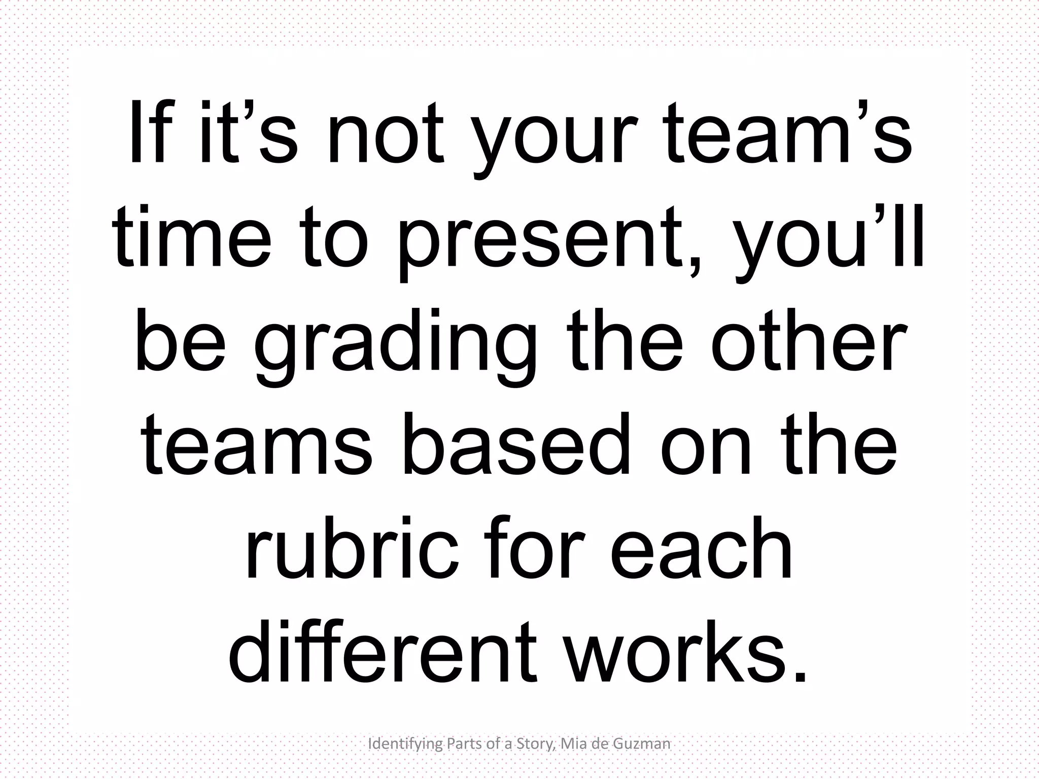 Evaluation:
Time to show us
what you’ve got
Identifying Parts of a Story, Mia de Guzman
If it’s not your team’s
time to present, you’ll
be grading the other
teams based on the
rubric for each
different works.
 