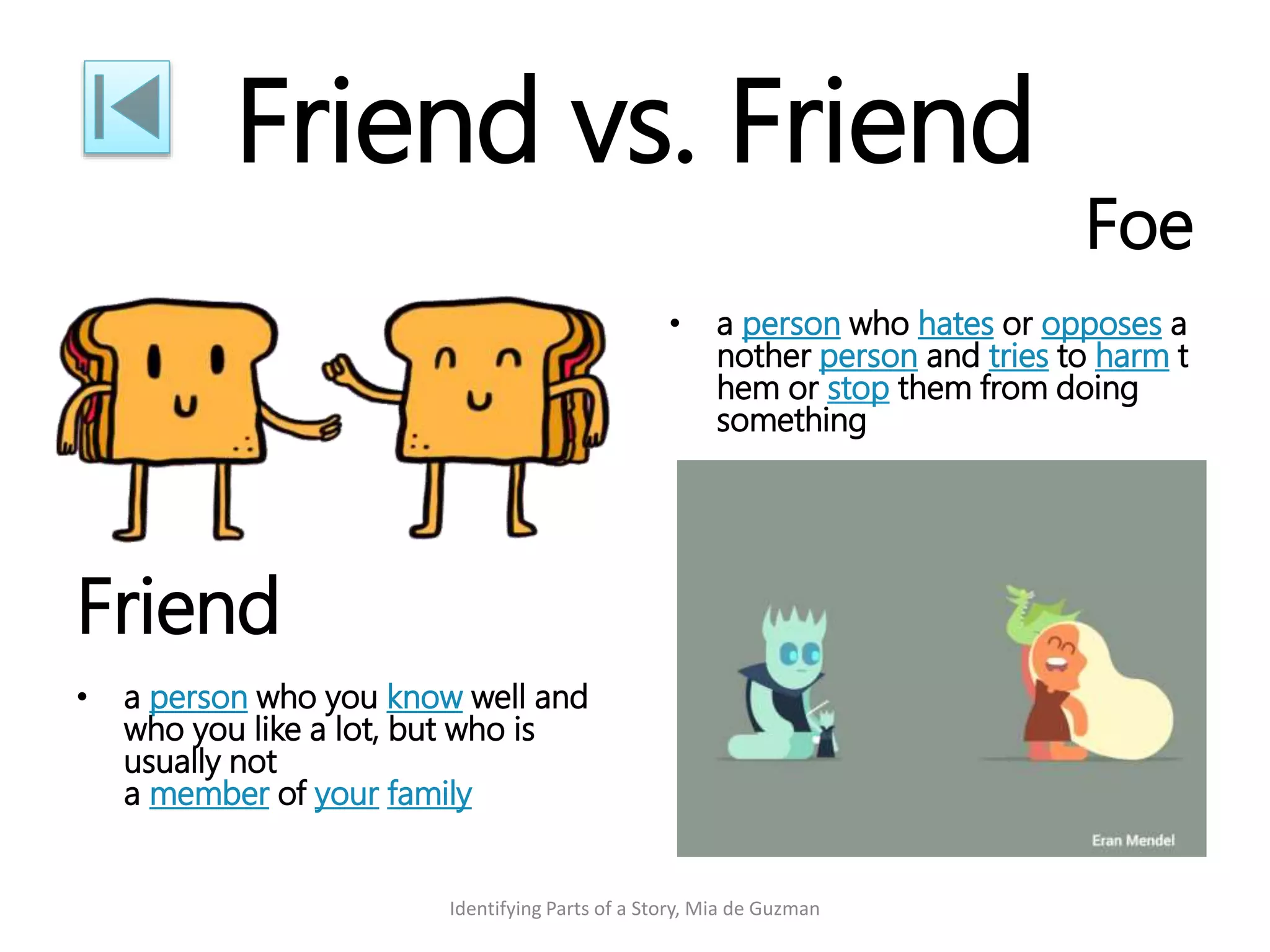 Friend vs. Friend
Friend
• a person who you know well and
who you like a lot, but who is
usually not
a member of your family
Foe
• a person who hates or opposes a
nother person and tries to harm t
hem or stop them from doing
something
Identifying Parts of a Story, Mia de Guzman
 