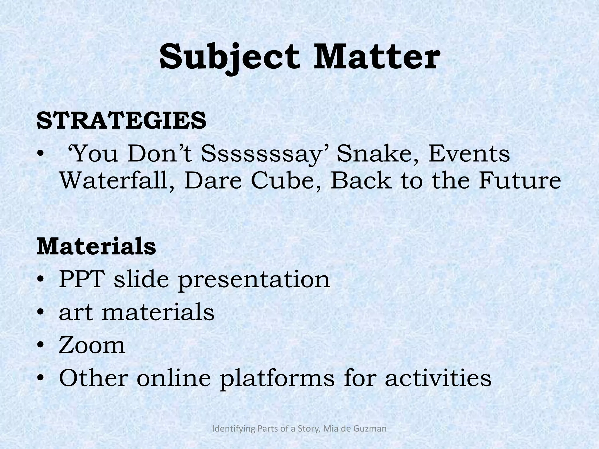 Subject Matter
STRATEGIES
• ‘You Don’t Sssssssay’ Snake, Events
Waterfall, Dare Cube, Back to the Future
Materials
• PPT slide presentation
• art materials
• Zoom
• Other online platforms for activities
Identifying Parts of a Story, Mia de Guzman
 
