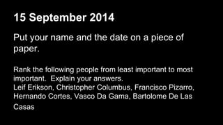15 September 2014 
Put your name and the date on a piece of 
paper. 
Rank the following people from least important to most 
important. Explain your answers. 
Leif Erikson, Christopher Columbus, Francisco Pizarro, 
Hernando Cortes, Vasco Da Gama, Bartolome De Las 
Casas 
 