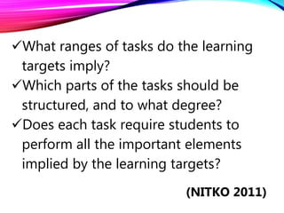 What ranges of tasks do the learning
targets imply?
Which parts of the tasks should be
structured, and to what degree?
Does each task require students to
perform all the important elements
implied by the learning targets?
(NITKO 2011)
 