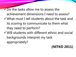 Do the tasks allow me to assess the
achievement dimensions I need to assess?
What must I tell students about the task and
its scoring to communicate to them what
they need to perform?
Will students with different ethnic and social
backgrounds interpret my task
appropriately?
(NITKO 2011)
 