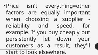•Price isn't everything=other
factors are equally important
when choosing a supplier -
reliability and speed, for
example. If you buy cheaply but
persistently let down your
customers as a result, they'll
start to look elsewhere.
 
