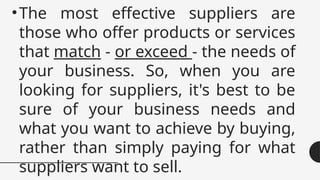•The most effective suppliers are
those who offer products or services
that match - or exceed - the needs of
your business. So, when you are
looking for suppliers, it's best to be
sure of your business needs and
what you want to achieve by buying,
rather than simply paying for what
suppliers want to sell.
 