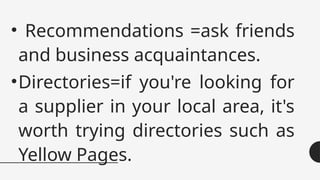 • Recommendations =ask friends
and business acquaintances.
•Directories=if you're looking for
a supplier in your local area, it's
worth trying directories such as
Yellow Pages.
 