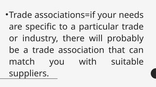 •Trade associations=if your needs
are specific to a particular trade
or industry, there will probably
be a trade association that can
match you with suitable
suppliers.
 
