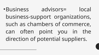 •Business advisors= local
business-support organizations,
such as chambers of commerce,
can often point you in the
direction of potential suppliers.
 