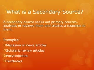 What is a Secondary Source?
A secondary source seeks out primary sources,
analyzes or reviews them and creates a response to
them.


Examples:
Magazine or news articles
Scholarly review articles
Encyclopedias
Textbooks
 