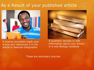 As a Result of your published article . . .




A science journalist reads your      A publisher decides to add
article and references it in his     information about your article
article in National Geographic       in a new Biology textbook



                    These are secondary sources
 