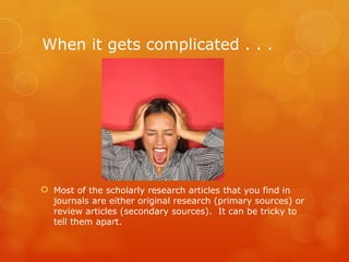 When it gets complicated . . .




 Most of the scholarly research articles that you find in
  journals are either original research (primary sources) or
  review articles (secondary sources). It can be tricky to
  tell them apart.
 