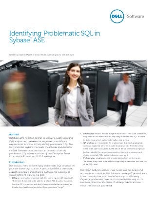 Identifying Problematic SQL in
Sybase ASE
®

Written by Darren Mallette, Senior Technical Consultant, Dell Software

Abstract
Database administrators (DBAs), developers, quality assurance
(QA) analysts and performance engineers have different
requirements for a tool to help identify problematic SQL. This
technical brief explains the needs of each role and describes
the Dell Software products that can be used to identify
problematic SQL statements from Sybase® Adaptive Server
Enterprise (ASE) versions 12.5.0.3 and higher.

Introduction
The tool you need for identifying problematic SQL depends on
your role in the organization. A production DBA, a developer,
a quality assurance analyst and a performance engineer all
require different features in a tool:
•	 DBAs are primarily concerned with the performance of Sybase ASE.
Therefore, they need to be able to see how ASE is using resources
(such as CPU, memory and disk), determine whether any users are
blocked or deadlocked, and identify any resource “hogs.”

•	 Developers need to ensure the performance of their code. Therefore,
they need to be able to extract and analyze embedded SQL in order
to determine which statements really need tuning.
•	 QA analysts are responsible for making sure that each application
works as expected before it is put into production. Therefore, they
need to be able to visualize the health of the ASE server during load
testing, identify the sessions consuming the most resources, and
determine which SQL statements were executed.
•	 Performance engineers need to optimize system performance.
Therefore, they need to be able to diagnose performance bottlenecks
at the SQL level.

This technical brief explores these needs in more detail, and
explains how tools from Dell Software can help IT professionals
in each role do their jobs more effectively and efficiently.
Organizational environments and responsibilities vary, so it’s
best to explore the capabilities of all the products and use
those that best suit your needs.

 
